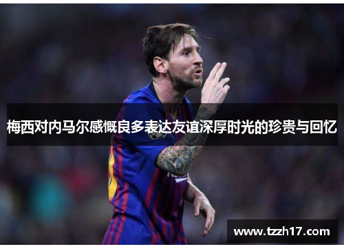 梅西对内马尔感慨良多表达友谊深厚时光的珍贵与回忆