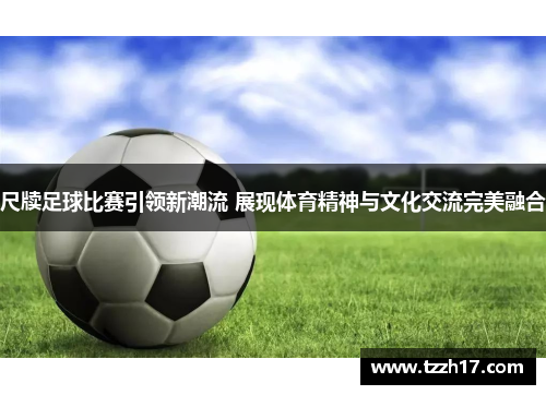 尺牍足球比赛引领新潮流 展现体育精神与文化交流完美融合
